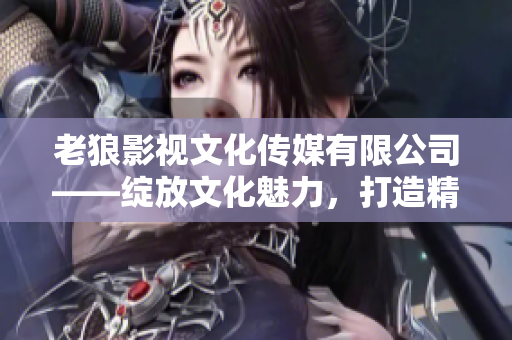老狼影視文化傳媒有限公司——綻放文化魅力，打造精彩影視新篇章