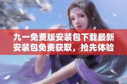 九一免費(fèi)版安裝包下載最新安裝包免費(fèi)獲取，搶先體驗(yàn)全新版本特色功能！