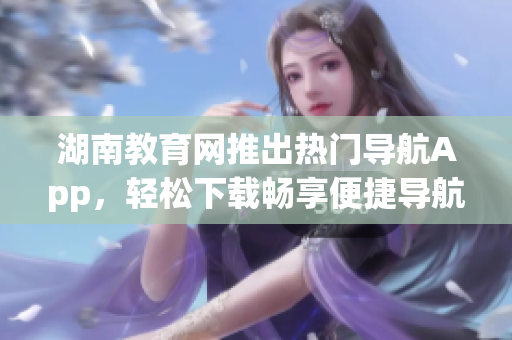 湖南教育網(wǎng)推出熱門導(dǎo)航App，輕松下載暢享便捷導(dǎo)航服務(wù)