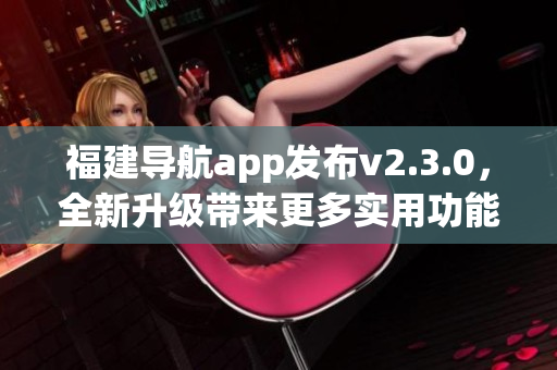 福建導(dǎo)航app發(fā)布v2.3.0，全新升級(jí)帶來(lái)更多實(shí)用功能