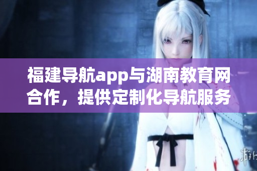 福建導(dǎo)航app與湖南教育網(wǎng)合作，提供定制化導(dǎo)航服務(wù)