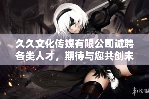 久久文化傳媒有限公司誠聘各類人才，期待與您共創(chuàng)未來