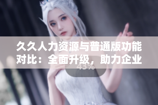 久久人力資源與普通版功能對比：全面升級，助力企業(yè)招聘管理優(yōu)化