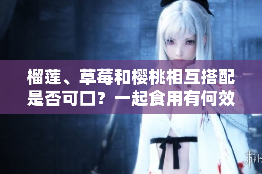 榴蓮、草莓和櫻桃相互搭配是否可口？一起食用有何效果？