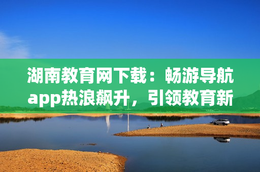 湖南教育網(wǎng)下載：暢游導(dǎo)航app熱浪飆升，引領(lǐng)教育新浪潮