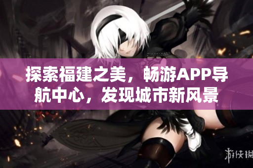 探索福建之美，暢游APP導(dǎo)航中心，發(fā)現(xiàn)城市新風(fēng)景