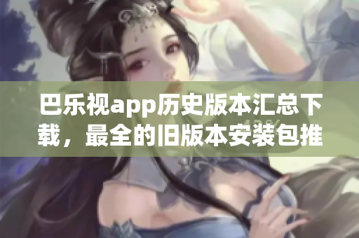 巴樂視app歷史版本匯總下載，最全的舊版本安裝包推薦、如何獲取、安裝方法等完整指南
