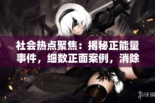 社會熱點聚焦：揭秘正能量事件，細數(shù)正面案例，消除負面瓜，共同傳播積極力量