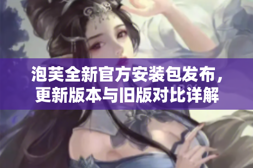 泡芙全新官方安裝包發(fā)布，更新版本與舊版對(duì)比詳解