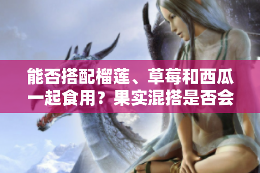 能否搭配榴蓮、草莓和西瓜一起食用？果實混搭是否會影響健康？