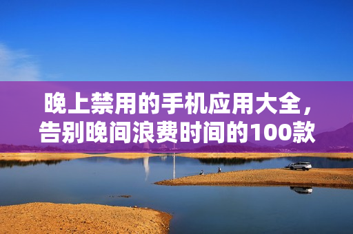 晚上禁用的手機(jī)應(yīng)用大全，告別晚間浪費(fèi)時(shí)間的100款應(yīng)用