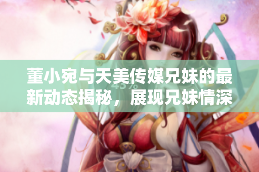 董小宛與天美傳媒兄妹的最新動(dòng)態(tài)揭秘，展現(xiàn)兄妹情深工作日常