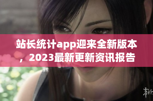 站長統(tǒng)計app迎來全新版本，2023最新更新資訊報告大揭秘