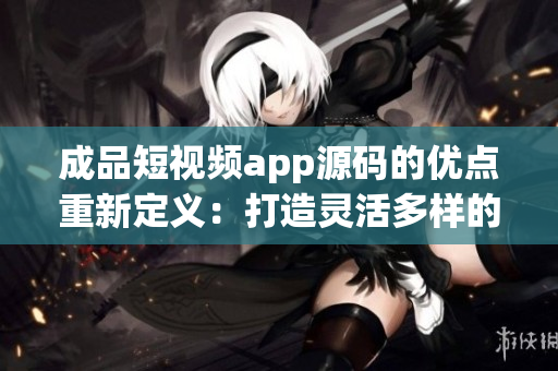 成品短視頻app源碼的優(yōu)點(diǎn)重新定義：打造靈活多樣的視頻應(yīng)用，滿足各種創(chuàng)意需求