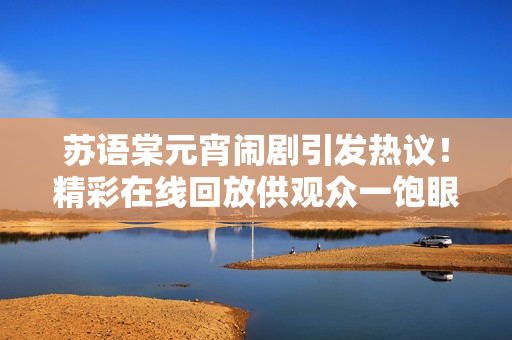 蘇語(yǔ)棠元宵鬧劇引發(fā)熱議！精彩在線回放供觀眾一飽眼福