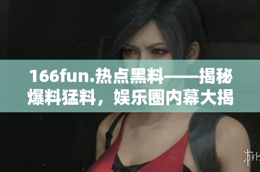 166fun.熱點(diǎn)黑料——揭秘爆料猛料，娛樂(lè)圈內(nèi)幕大揭秘