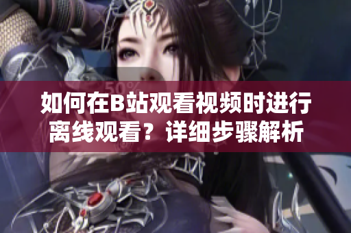 如何在B站觀看視頻時(shí)進(jìn)行離線觀看？詳細(xì)步驟解析