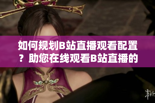 如何規(guī)劃B站直播觀看配置？助您在線觀看B站直播的設備需求