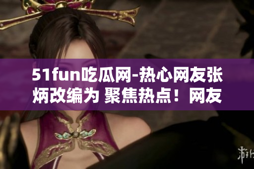 51fun吃瓜網(wǎng)-熱心網(wǎng)友張炳改編為 聚焦熱點(diǎn)！網(wǎng)友張炳在51fun吃瓜網(wǎng)分享獨(dú)家趣聞