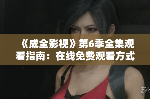 《成全影視》第6季全集觀看指南：在線免費(fèi)觀看方式、劇情解析與精彩片段分享