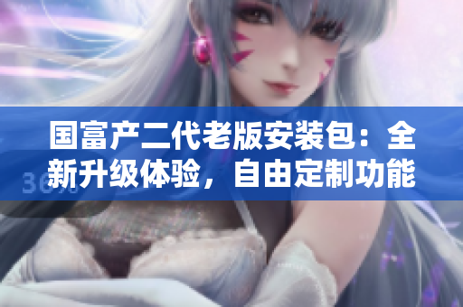 國富產(chǎn)二代老版安裝包：全新升級(jí)體驗(yàn)，自由定制功能強(qiáng)大