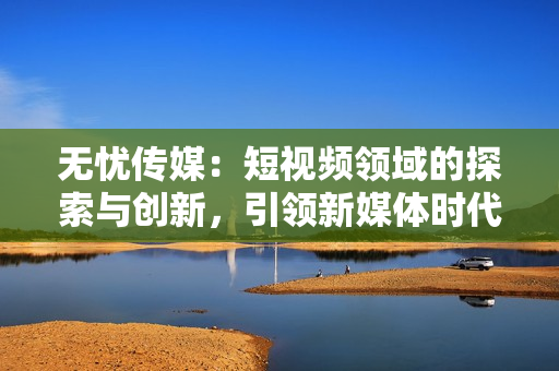 無憂傳媒：短視頻領(lǐng)域的探索與創(chuàng)新，引領(lǐng)新媒體時(shí)代