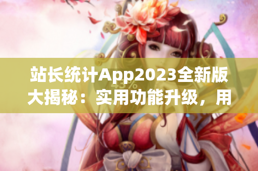 站長統(tǒng)計App2023全新版大揭秘：實(shí)用功能升級，用戶體驗再升級