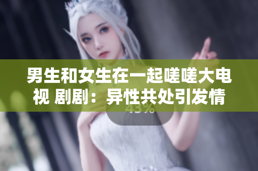 男生和女生在一起嗟嗟大電視 劇劇：異性共處引發(fā)情感糾葛