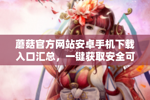蘑菇官方網(wǎng)站安卓手機(jī)下載入口匯總，一鍵獲取安全可靠的應(yīng)用程序