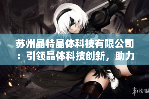 蘇州晶特晶體科技有限公司：引領(lǐng)晶體科技創(chuàng)新，助力產(chǎn)業(yè)升級(jí)