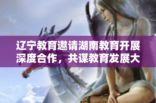 遼寧教育邀請湖南教育開展深度合作，共謀教育發(fā)展大計