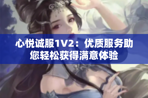 心悅誠服1V2：優(yōu)質(zhì)服務(wù)助您輕松獲得滿意體驗