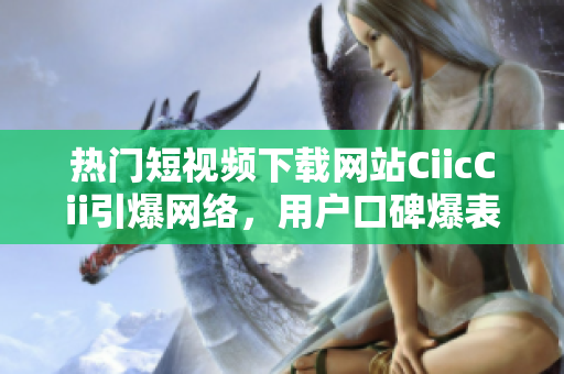 熱門短視頻下載網(wǎng)站CiicCii引爆網(wǎng)絡(luò)，用戶口碑爆表