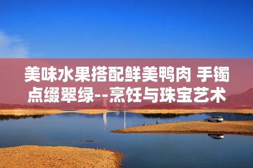 美味水果搭配鮮美鴨肉 手鐲點(diǎn)綴翠綠--烹飪與珠寶藝術(shù)結(jié)合，翡翠手鐲如何融入美食文化