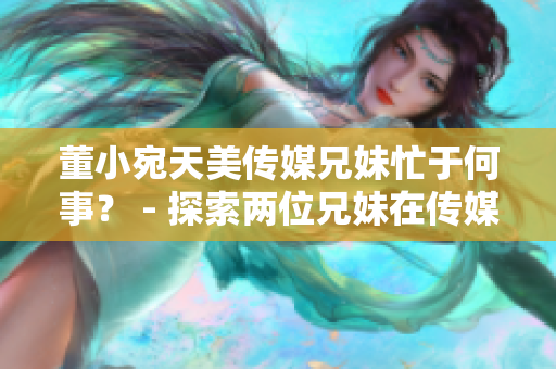 董小宛天美傳媒兄妹忙于何事？ - 探索兩位兄妹在傳媒領(lǐng)域的最新動向