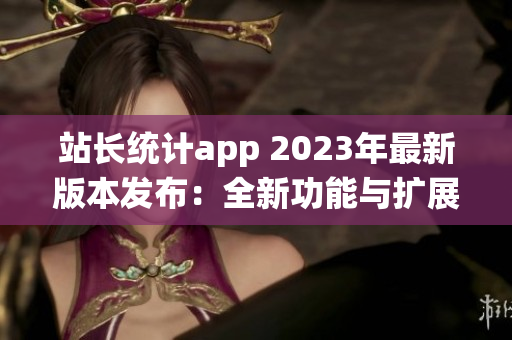 站長統(tǒng)計app 2023年最新版本發(fā)布：全新功能與擴展服務(wù)助力網(wǎng)站管理者