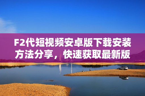 F2代短視頻安卓版下載安裝方法分享，快速獲取最新版本APK安裝包，輕松開啟精彩短視頻體驗