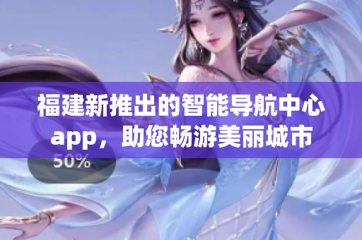 福建新推出的智能導航中心app，助您暢游美麗城市