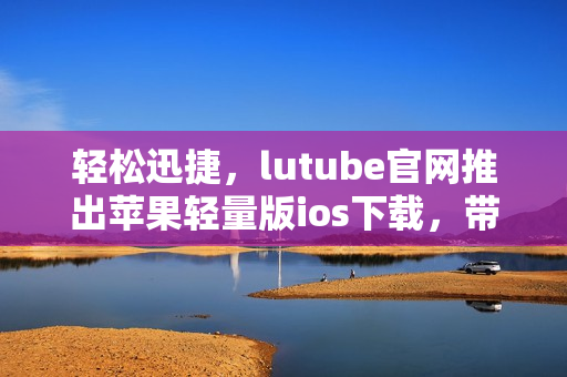 輕松迅捷，lutube官網(wǎng)推出蘋果輕量版ios下載，帶給你全新體驗