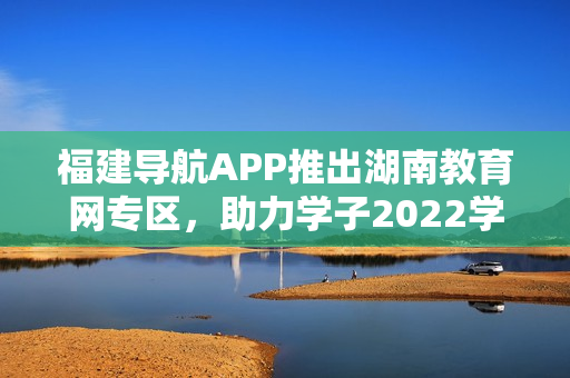 福建導(dǎo)航APP推出湖南教育網(wǎng)專區(qū)，助力學(xué)子2022學(xué)業(yè)發(fā)展