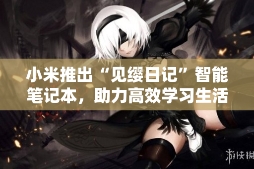 小米推出“見纓日記”智能筆記本，助力高效學(xué)習(xí)生活