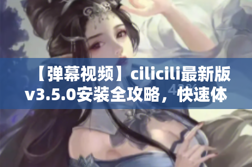 【彈幕視頻】cilicili最新版v3.5.0安裝全攻略，快速體驗(yàn)最新功能