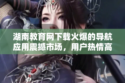 湖南教育網(wǎng)下載火爆的導(dǎo)航應(yīng)用震撼市場(chǎng)，用戶熱情高漲