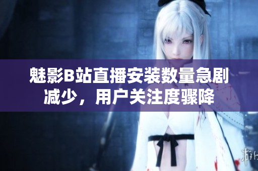 魅影B站直播安裝數(shù)量急劇減少，用戶關(guān)注度驟降